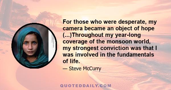 For those who were desperate, my camera became an object of hope (...)Throughout my year-long coverage of the monsoon world, my strongest conviction was that I was involved in the fundamentals of life.