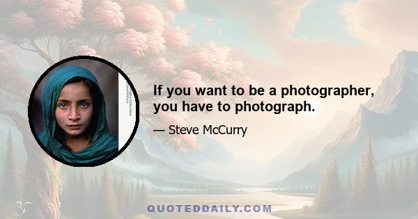 If you want to be a photographer, you have to photograph.