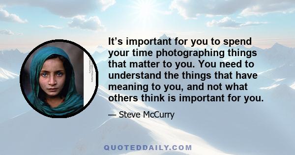 It’s important for you to spend your time photographing things that matter to you. You need to understand the things that have meaning to you, and not what others think is important for you.