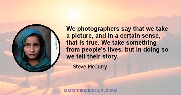 We photographers say that we take a picture, and in a certain sense, that is true. We take something from people's lives, but in doing so we tell their story.