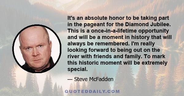 It's an absolute honor to be taking part in the pageant for the Diamond Jubilee. This is a once-in-a-lifetime opportunity and will be a moment in history that will always be remembered. I'm really looking forward to
