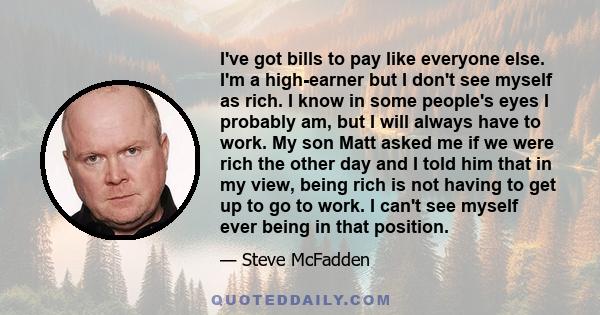 I've got bills to pay like everyone else. I'm a high-earner but I don't see myself as rich. I know in some people's eyes I probably am, but I will always have to work. My son Matt asked me if we were rich the other day