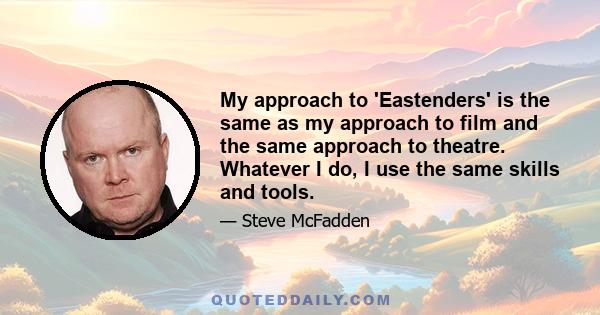 My approach to 'Eastenders' is the same as my approach to film and the same approach to theatre. Whatever I do, I use the same skills and tools.