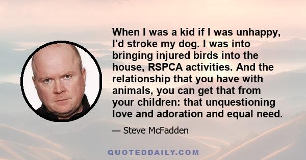 When I was a kid if I was unhappy, I'd stroke my dog. I was into bringing injured birds into the house, RSPCA activities. And the relationship that you have with animals, you can get that from your children: that