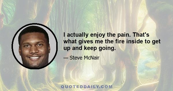 I actually enjoy the pain. That's what gives me the fire inside to get up and keep going.