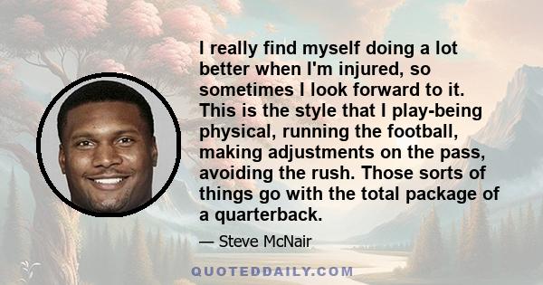 I really find myself doing a lot better when I'm injured, so sometimes I look forward to it. This is the style that I play-being physical, running the football, making adjustments on the pass, avoiding the rush. Those