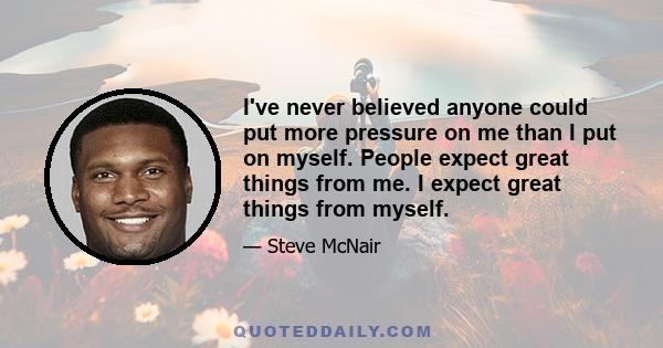 I've never believed anyone could put more pressure on me than I put on myself. People expect great things from me. I expect great things from myself.