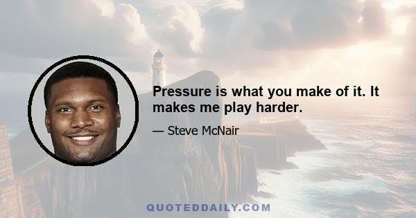 Pressure is what you make of it. It makes me play harder.