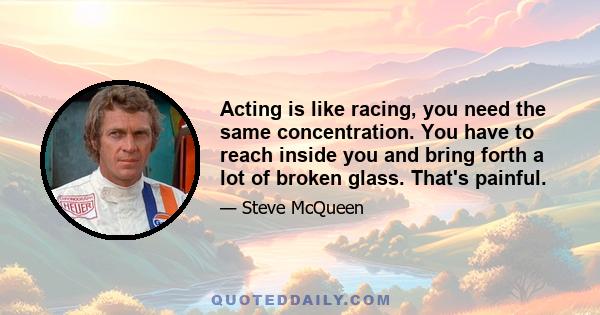 Acting is like racing, you need the same concentration. You have to reach inside you and bring forth a lot of broken glass. That's painful.