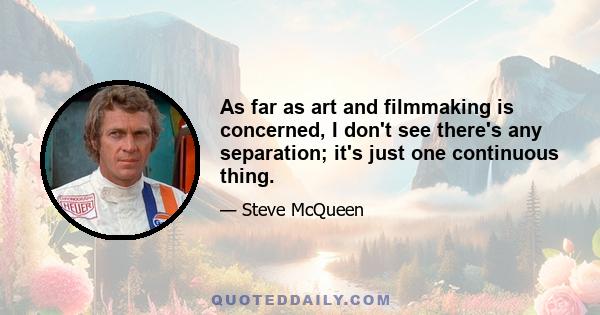 As far as art and filmmaking is concerned, I don't see there's any separation; it's just one continuous thing.