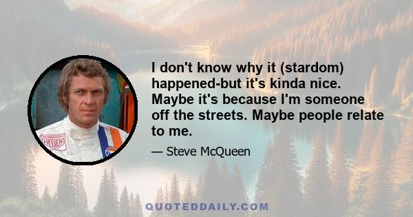 I don't know why it (stardom) happened-but it's kinda nice. Maybe it's because I'm someone off the streets. Maybe people relate to me.