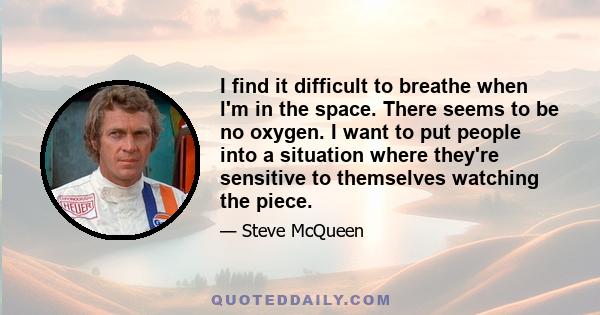 I find it difficult to breathe when l'm in the space. There seems to be no oxygen. I want to put people into a situation where they're sensitive to themselves watching the piece.