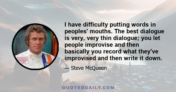 I have difficulty putting words in peoples' mouths. The best dialogue is very, very thin dialogue; you let people improvise and then basically you record what they've improvised and then write it down.