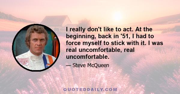 I really don't like to act. At the beginning, back in '51, I had to force myself to stick with it. I was real uncomfortable, real uncomfortable.