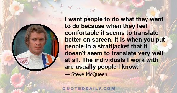 I want people to do what they want to do because when they feel comfortable it seems to translate better on screen. It is when you put people in a straitjacket that it doesn't seem to translate very well at all. The