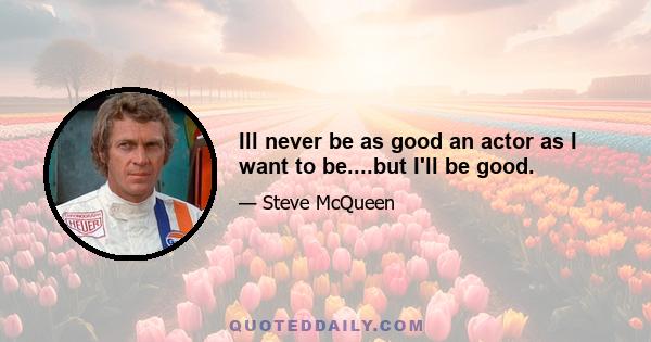 Ill never be as good an actor as I want to be....but I'll be good.