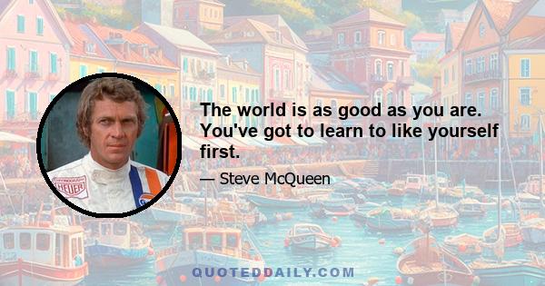 The world is as good as you are. You've got to learn to like yourself first.