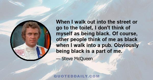 When I walk out into the street or go to the toilet, I don't think of myself as being black. Of course, other people think of me as black when I walk into a pub. Obviously being black is a part of me.