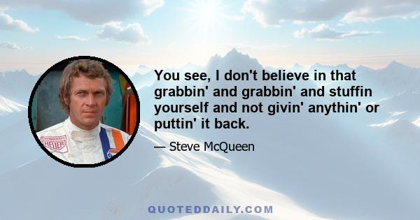 You see, I don't believe in that grabbin' and grabbin' and stuffin yourself and not givin' anythin' or puttin' it back.