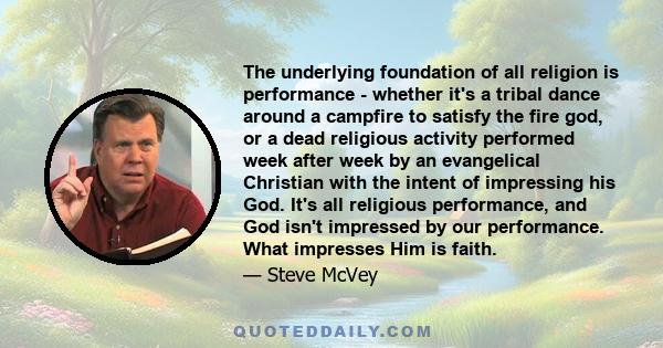 The underlying foundation of all religion is performance - whether it's a tribal dance around a campfire to satisfy the fire god, or a dead religious activity performed week after week by an evangelical Christian with