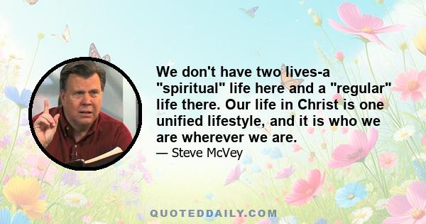 We don't have two lives-a spiritual life here and a regular life there. Our life in Christ is one unified lifestyle, and it is who we are wherever we are.