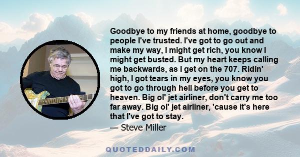 Goodbye to my friends at home, goodbye to people I've trusted. I've got to go out and make my way, I might get rich, you know I might get busted. But my heart keeps calling me backwards, as I get on the 707. Ridin'