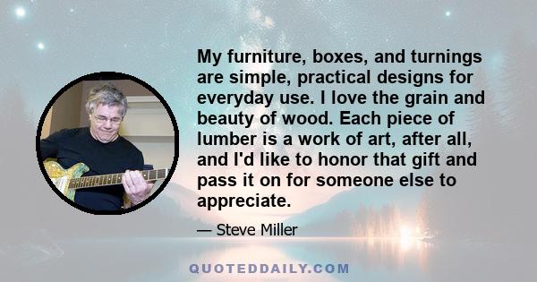 My furniture, boxes, and turnings are simple, practical designs for everyday use. I love the grain and beauty of wood. Each piece of lumber is a work of art, after all, and I'd like to honor that gift and pass it on for 