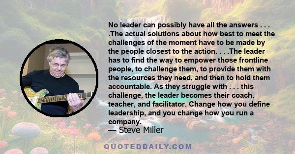 No leader can possibly have all the answers . . . .The actual solutions about how best to meet the challenges of the moment have to be made by the people closest to the action. . . .The leader has to find the way to