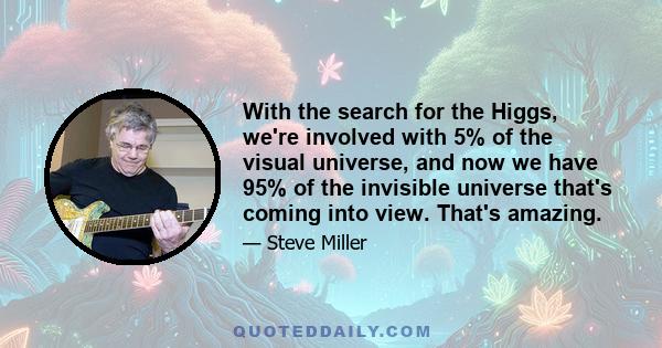 With the search for the Higgs, we're involved with 5% of the visual universe, and now we have 95% of the invisible universe that's coming into view. That's amazing.