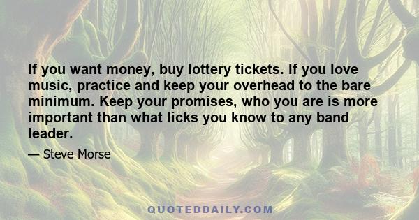 If you want money, buy lottery tickets. If you love music, practice and keep your overhead to the bare minimum. Keep your promises, who you are is more important than what licks you know to any band leader.