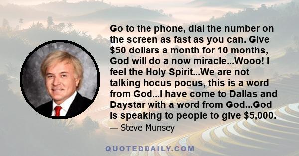 Go to the phone, dial the number on the screen as fast as you can. Give $50 dollars a month for 10 months, God will do a now miracle...Wooo! I feel the Holy Spirit...We are not talking hocus pocus, this is a word from