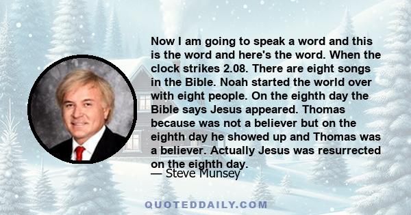 Now I am going to speak a word and this is the word and here's the word. When the clock strikes 2.08. There are eight songs in the Bible. Noah started the world over with eight people. On the eighth day the Bible says