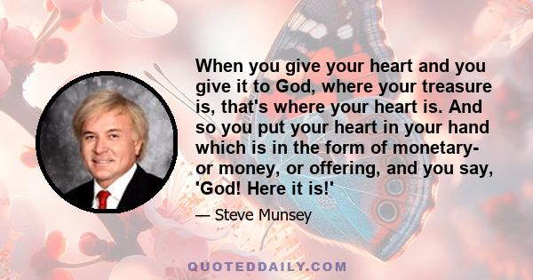 When you give your heart and you give it to God, where your treasure is, that's where your heart is. And so you put your heart in your hand which is in the form of monetary- or money, or offering, and you say, 'God!