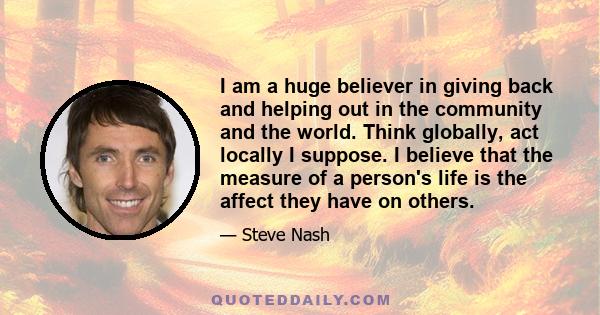 I am a huge believer in giving back and helping out in the community and the world. Think globally, act locally I suppose. I believe that the measure of a person's life is the affect they have on others.