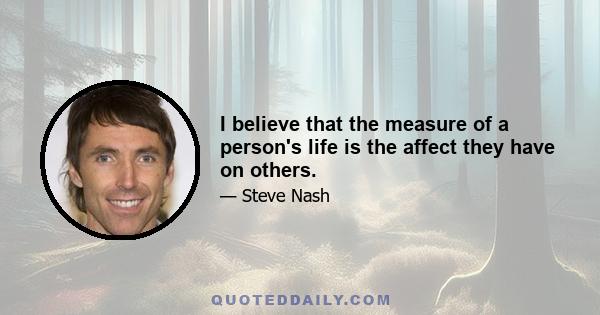 I believe that the measure of a person's life is the affect they have on others.