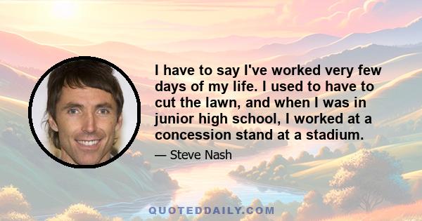 I have to say I've worked very few days of my life. I used to have to cut the lawn, and when I was in junior high school, I worked at a concession stand at a stadium.