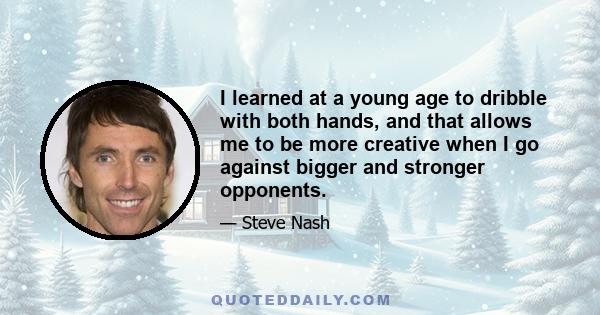 I learned at a young age to dribble with both hands, and that allows me to be more creative when I go against bigger and stronger opponents.