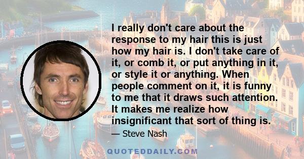 I really don't care about the response to my hair this is just how my hair is. I don't take care of it, or comb it, or put anything in it, or style it or anything. When people comment on it, it is funny to me that it