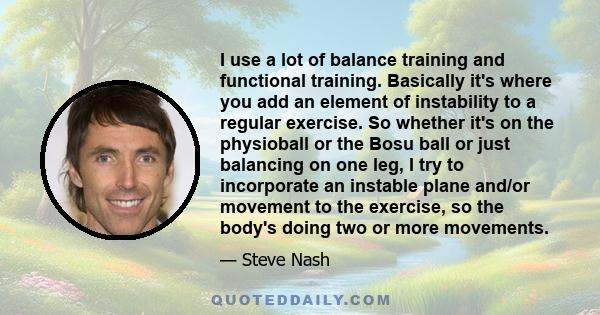 I use a lot of balance training and functional training. Basically it's where you add an element of instability to a regular exercise. So whether it's on the physioball or the Bosu ball or just balancing on one leg, I