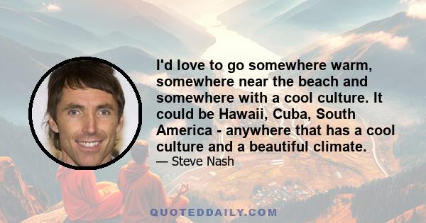 I'd love to go somewhere warm, somewhere near the beach and somewhere with a cool culture. It could be Hawaii, Cuba, South America - anywhere that has a cool culture and a beautiful climate.