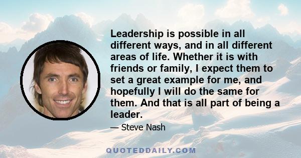 Leadership is possible in all different ways, and in all different areas of life. Whether it is with friends or family, I expect them to set a great example for me, and hopefully I will do the same for them. And that is 