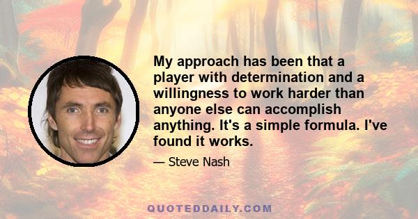 My approach has been that a player with determination and a willingness to work harder than anyone else can accomplish anything. It's a simple formula. I've found it works.