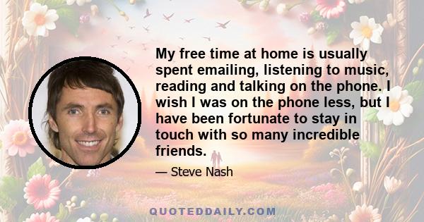 My free time at home is usually spent emailing, listening to music, reading and talking on the phone. I wish I was on the phone less, but I have been fortunate to stay in touch with so many incredible friends.