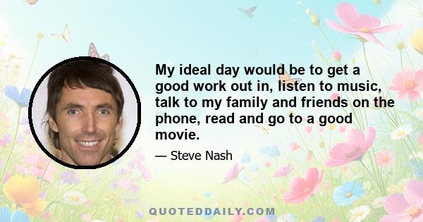 My ideal day would be to get a good work out in, listen to music, talk to my family and friends on the phone, read and go to a good movie.