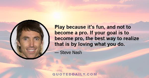 Play because it's fun, and not to become a pro. If your goal is to become pro, the best way to realize that is by loving what you do.