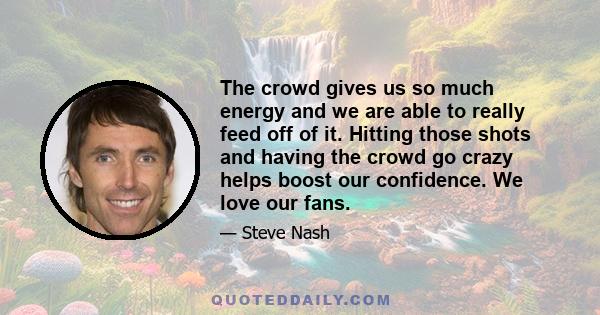 The crowd gives us so much energy and we are able to really feed off of it. Hitting those shots and having the crowd go crazy helps boost our confidence. We love our fans.