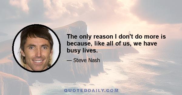 The only reason I don't do more is because, like all of us, we have busy lives.