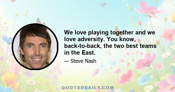 We love playing together and we love adversity. You know, back-to-back, the two best teams in the East.