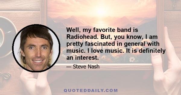 Well, my favorite band is Radiohead. But, you know, I am pretty fascinated in general with music. I love music. It is definitely an interest.