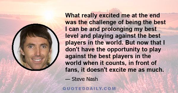 What really excited me at the end was the challenge of being the best I can be and prolonging my best level and playing against the best players in the world. But now that I don't have the opportunity to play against